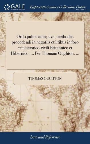 Cover image for Ordo Judiciorum; Sive, Methodus Procedendi in Negotiis Et Litibus in Foro Ecclesiastico-Civili Britannico Et Hibernico. ... Per Thomam Oughton. ...