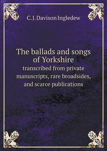 Cover image for The ballads and songs of Yorkshire transcribed from private manuscripts, rare broadsides, and scarce publications