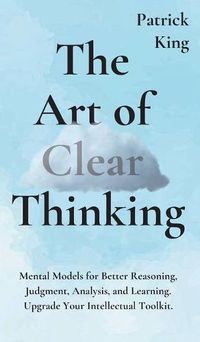 Cover image for The Art of Clear Thinking: Mental Models for Better Reasoning, Judgment, Analysis, and Learning. Upgrade Your Intellectual Toolkit.