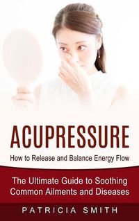 Cover image for Acupressure: How to Release and Balance Energy Flow (The Ultimate Guide to Soothing Common Ailments and Diseases)