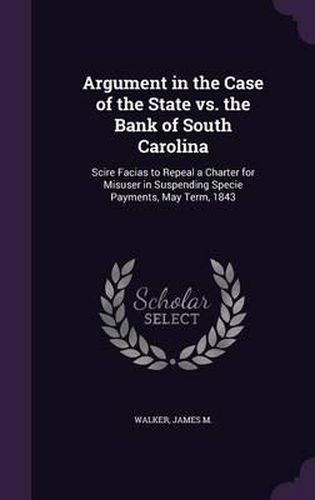 Argument in the Case of the State vs. the Bank of South Carolina: Scire Facias to Repeal a Charter for Misuser in Suspending Specie Payments, May Term, 1843