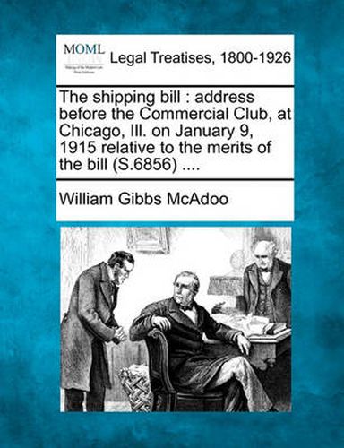 Cover image for The Shipping Bill: Address Before the Commercial Club, at Chicago, Ill. on January 9, 1915 Relative to the Merits of the Bill (S.6856) ....