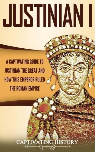 Justinian I: A Captivating Guide to Justinian the Great and How This Emperor Ruled the Roman Empire