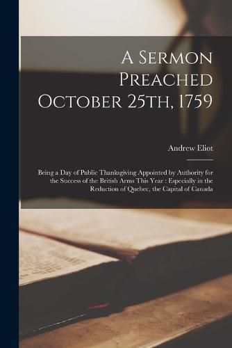 A Sermon Preached October 25th, 1759 [microform]: Being a Day of Public Thanksgiving Appointed by Authority for the Success of the British Arms This Year: Especially in the Reduction of Quebec, the Capital of Canada