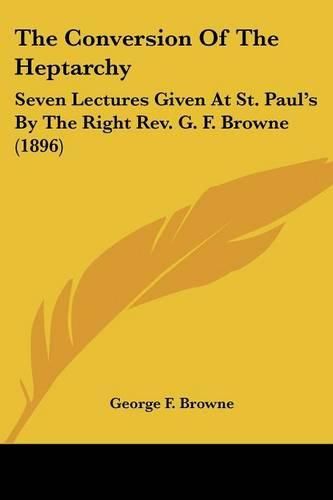 The Conversion of the Heptarchy: Seven Lectures Given at St. Paul's by the Right REV. G. F. Browne (1896)