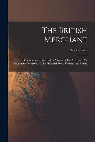 Cover image for The British Merchant; Or, Commerce Preserv'd In Answer to The Mercator, Or Commerce Retriev'd. To Be Publish'd Every Tuesday and Friday