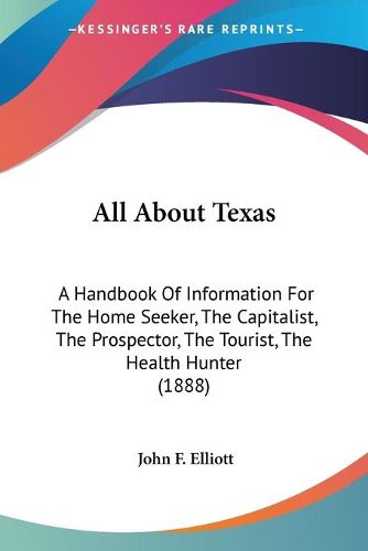 Cover image for All about Texas: A Handbook of Information for the Home Seeker, the Capitalist, the Prospector, the Tourist, the Health Hunter (1888)