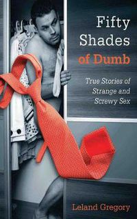 Cover image for Fifty Shades of Dumb: True Stories of Strange and Screwy Sex