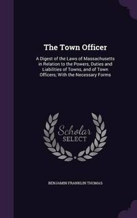 Cover image for The Town Officer: A Digest of the Laws of Massachusetts in Relation to the Powers, Duties and Liabilities of Towns, and of Town Officers; With the Necessary Forms