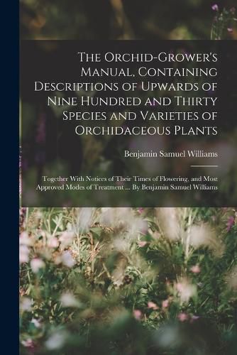 Cover image for The Orchid-grower's Manual, Containing Descriptions of Upwards of Nine Hundred and Thirty Species and Varieties of Orchidaceous Plants; Together With Notices of Their Times of Flowering, and Most Approved Modes of Treatment ... By Benjamin Samuel Williams