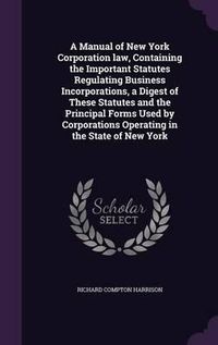 Cover image for A Manual of New York Corporation Law, Containing the Important Statutes Regulating Business Incorporations, a Digest of These Statutes and the Principal Forms Used by Corporations Operating in the State of New York