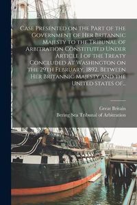 Cover image for Case Presented on the Part of the Government of Her Britannic Majesty to the Tribunal of Arbitration Constituted Under Article I of the Treaty Concluded at Washington on the 29th February, 1892, Between Her Britannic Majesty and the United States Of...