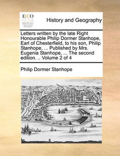 Cover image for Letters Written by the Late Right Honourable Philip Dormer Stanhope, Earl of Chesterfield, to His Son, Philip Stanhope, ... Published by Mrs. Eugenia Stanhope, ... the Second Edition. .. Volume 2 of 4