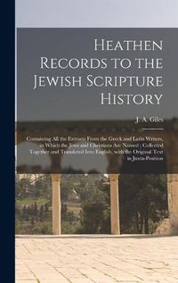 Cover image for Heathen Records to the Jewish Scripture History: Containing All the Extracts From the Greek and Latin Writers, in Which the Jews and Christians Are Named; Collected Together and Translated Into English, With the Original Text in Juxta-position