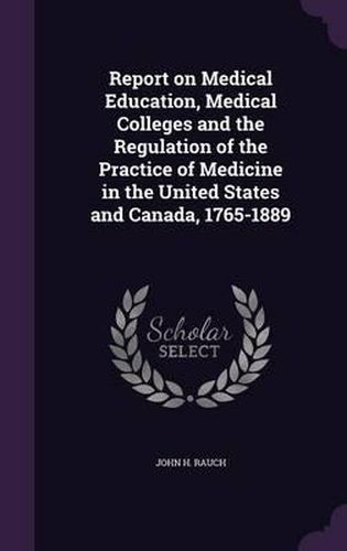 Cover image for Report on Medical Education, Medical Colleges and the Regulation of the Practice of Medicine in the United States and Canada, 1765-1889