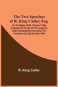 Cover image for The Two Speeches Of R. King Cutler, Esq.: On The Matter Of Mr. Thomas P. May Arraigned At The Bar Of The Louisiana State Constitutional Convention For Contempt July 22D And 23D, 1864