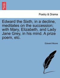 Cover image for Edward the Sixth, in a Decline, Meditates on the Succession; With Mary, Elizabeth, and Lady Jane Grey, in His Mind. a Prize Poem, Etc.