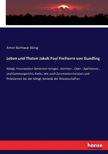 Leben und Thaten Jakob Paul Freiherrn von Gundling: Koenigl. Preussischen Geheimen Krieges-, Kammer-, Ober-, Apellations-, und Kammergerichts-Raths, wie auch Zeremonienmeisters und Prasidenten bei der koenigl. Societat der Wissenschaften