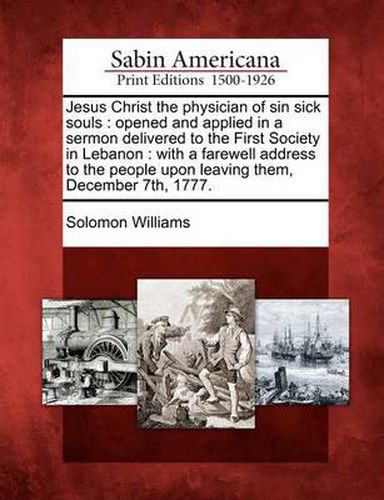 Jesus Christ the Physician of Sin Sick Souls: Opened and Applied in a Sermon Delivered to the First Society in Lebanon: With a Farewell Address to the People Upon Leaving Them, December 7th, 1777.