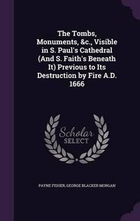 Cover image for The Tombs, Monuments, &C., Visible in S. Paul's Cathedral (and S. Faith's Beneath It) Previous to Its Destruction by Fire A.D. 1666