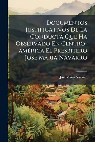 Cover image for Documentos Justificativos de La Conducta Que Ha Observado En Centro-Am Rica El Presbitero Jos Mar a Navarro: Reimpresos Con Otros Nuevos Atestados