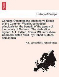 Cover image for Certaine Observations Touching Ye Estate of the Common-Wealth, Composed Principally for the Benefitt of the Gentry of the County of Durham. [The Dedication Signed: A. L. Edited, from a Ms. in Durham Cathedral Dated 1634, by Robert Surtees and James