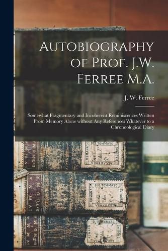 Cover image for Autobiography of Prof. J.W. Ferree M.A.: Somewhat Fragmentary and Incoherent Reminiscences Written From Memory Alone Without Any References Whatever to a Chronoological Diary