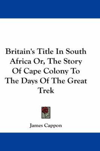 Britain's Title In South Africa Or, The Story Of Cape Colony To The Days Of The Great Trek