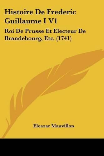 Cover image for Histoire de Frederic Guillaume I V1: Roi de Prusse Et Electeur de Brandebourg, Etc. (1741)