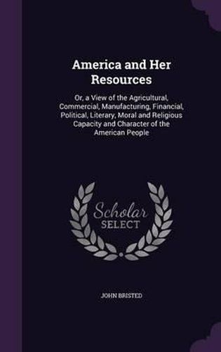 America and Her Resources: Or, a View of the Agricultural, Commercial, Manufacturing, Financial, Political, Literary, Moral and Religious Capacity and Character of the American People