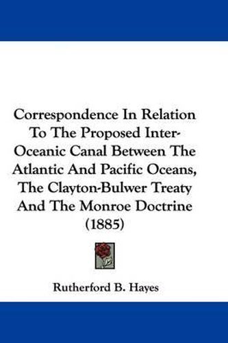Cover image for Correspondence in Relation to the Proposed Inter-Oceanic Canal Between the Atlantic and Pacific Oceans, the Clayton-Bulwer Treaty and the Monroe Doctrine (1885)