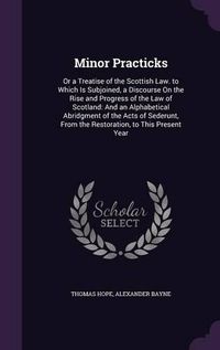 Cover image for Minor Practicks: Or a Treatise of the Scottish Law. to Which Is Subjoined, a Discourse on the Rise and Progress of the Law of Scotland: And an Alphabetical Abridgment of the Acts of Sederunt, from the Restoration, to This Present Year