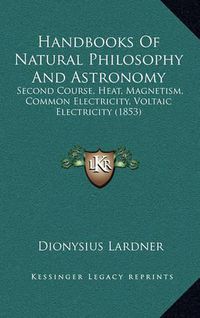 Cover image for Handbooks of Natural Philosophy and Astronomy: Second Course, Heat, Magnetism, Common Electricity, Voltaic Electricity (1853)