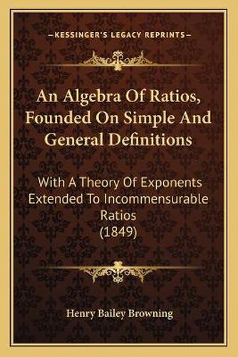 Cover image for An Algebra of Ratios, Founded on Simple and General Definitions: With a Theory of Exponents Extended to Incommensurable Ratios (1849)