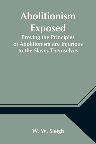 Cover image for Abolitionism Exposed; Proving the Principles of Abolitionism are Injurious to the Slaves Themselves, Destructive to This Nation, and Contrary to the Express Commands of God