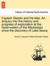 Cover image for Captain Glazier and His Lake. an Enquiry Into the History and Progress of Exploration at the Head-Waters of the Mississippi Since the Discovery of Lake Itasca.