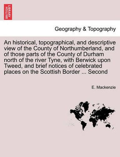 Cover image for An Historical, Topographical, and Descriptive View of the County of Northumberland, and of Those Parts of the County of Durham North of the River Tyne, with Berwick Upon Tweed, and Brief Notices of Celebrated Places on the Scottish Border ... Second