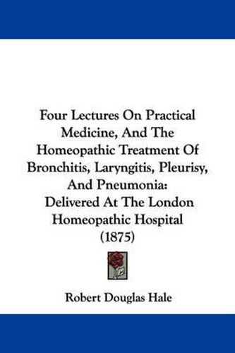 Cover image for Four Lectures on Practical Medicine, and the Homeopathic Treatment of Bronchitis, Laryngitis, Pleurisy, and Pneumonia: Delivered at the London Homeopathic Hospital (1875)