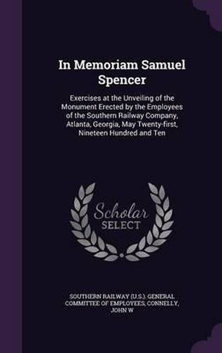 In Memoriam Samuel Spencer: Exercises at the Unveiling of the Monument Erected by the Employees of the Southern Railway Company, Atlanta, Georgia, May Twenty-First, Nineteen Hundred and Ten