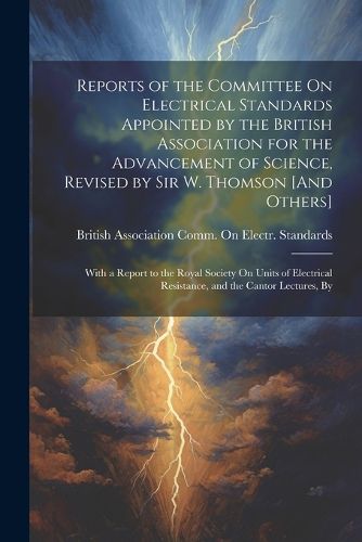 Reports of the Committee On Electrical Standards Appointed by the British Association for the Advancement of Science, Revised by Sir W. Thomson [And Others]