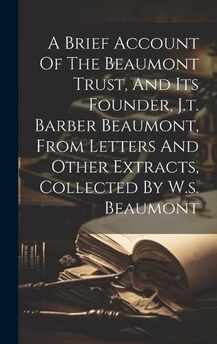 Cover image for A Brief Account Of The Beaumont Trust, And Its Founder, J.t. Barber Beaumont, From Letters And Other Extracts, Collected By W.s. Beaumont