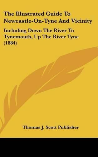 Cover image for The Illustrated Guide to Newcastle-On-Tyne and Vicinity: Including Down the River to Tynemouth, Up the River Tyne (1884)