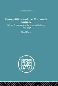 Cover image for Competition and the Corporate Society: British Conservatives, the state and Industry 1945-1964