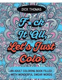 Cover image for F*ck It All, Let's Just Color: An Adult Coloring Book Filled With Wonderful Swear Words