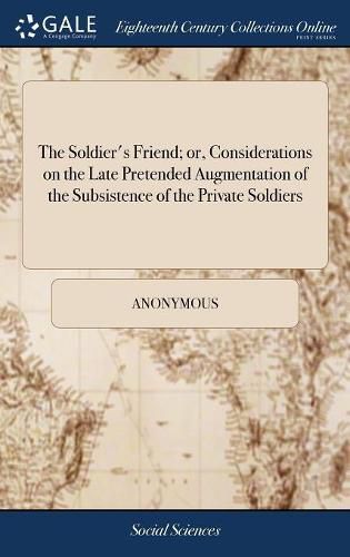 Cover image for The Soldier's Friend; or, Considerations on the Late Pretended Augmentation of the Subsistence of the Private Soldiers