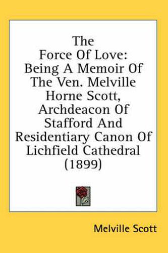 Cover image for The Force of Love: Being a Memoir of the Ven. Melville Horne Scott, Archdeacon of Stafford and Residentiary Canon of Lichfield Cathedral (1899)