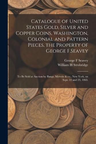 Cover image for Catalogue of United States Gold, Silver and Copper Coins, Washington, Colonial and Pattern Pieces, the Property of George F.Seavey: to Be Sold at Auction by Bangs, Merwin & Co., New York, on Sept. 22 and 23, 1863.