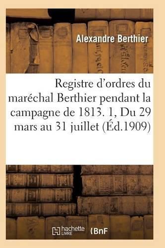 Registre d'Ordres Du Marechal Berthier Pendant La Campagne de 1813 Du 29 Mars Au 31 Juillet T01