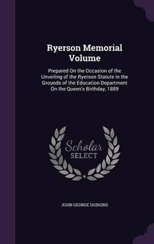 Ryerson Memorial Volume: Prepared on the Occasion of the Unveiling of the Ryerson Statute in the Grounds of the Education Department on the Queen's Birthday, 1889