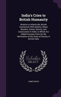 Cover image for India's Cries to British Humanity: Relative to Infanticide, British Connection with Idolatry, Ghaut Murders, Suttee, Slavery, and Colonization in India; To Which Are Added Humane Hints for the Melioration of the State of Society in British India